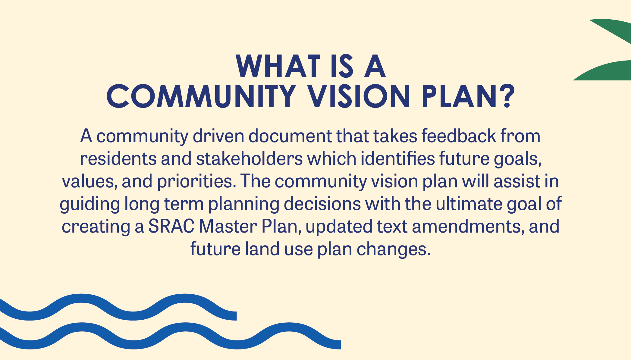 WHAT IS A  COMMUNITY VISION PLAN? A community driven document that takes feedback from residents and stakeholders which identifies future goals, values, and priorities. The community vision plan will assist in guiding long term planning decisions with the ultimate goal of creating a SRAC Master Plan, updated text amendments, and future land use plan changes.