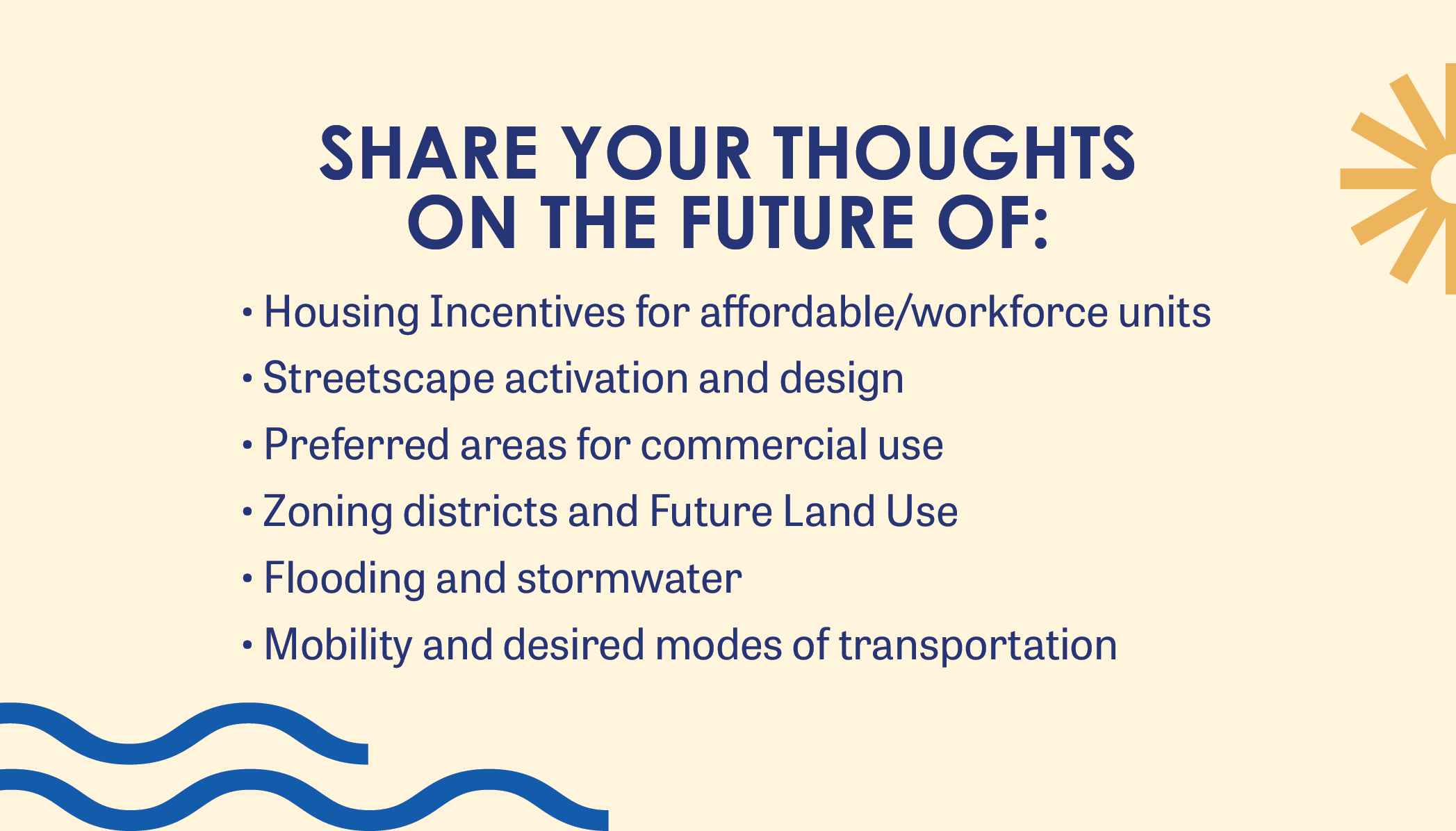 share your thoughts on the future of: Housing Incentives for affordable/workforce units Streetscape activation and design Preferred areas for commercial use Zoning districts and Future Land Use Flooding and stormwater Mobility and desired modes of transportation