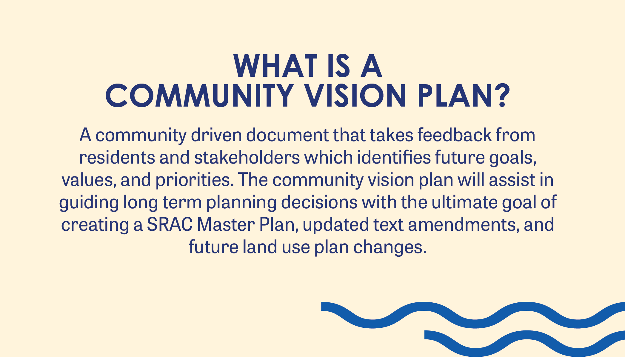 WHAT IS A  COMMUNITY VISION PLAN? A community driven document that takes feedback from residents and stakeholders which identifies future goals, values, and priorities. The community vision plan will assist in guiding long term planning decisions with the ultimate goal of creating a SRAC Master Plan, updated text amendments, and future land use plan changes.