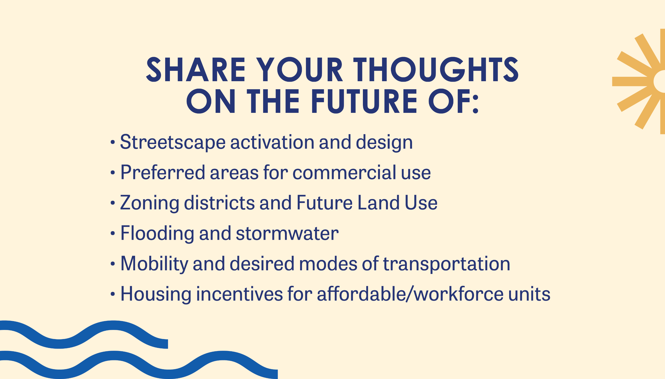 share your thoughts on the future of: Housing Incentives for affordable/workforce units Streetscape activation and design Preferred areas for commercial use Zoning districts and Future Land Use Flooding and stormwater Mobility and desired modes of transportation