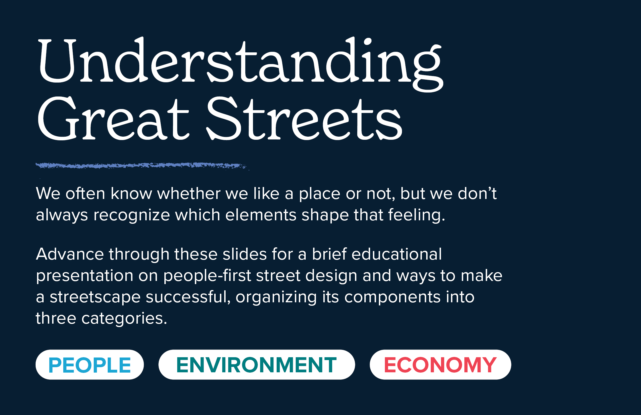 Understanding Great Streets. We often know whether we like a place or not, but we don’t always recognize which elements shape that feeling.  As part of the engagement process, a brief educational presentation on people-first street design introduced a simple way to identify what makes a streetscape successful, organizing its components into three categories: the people, the environment and the economy.